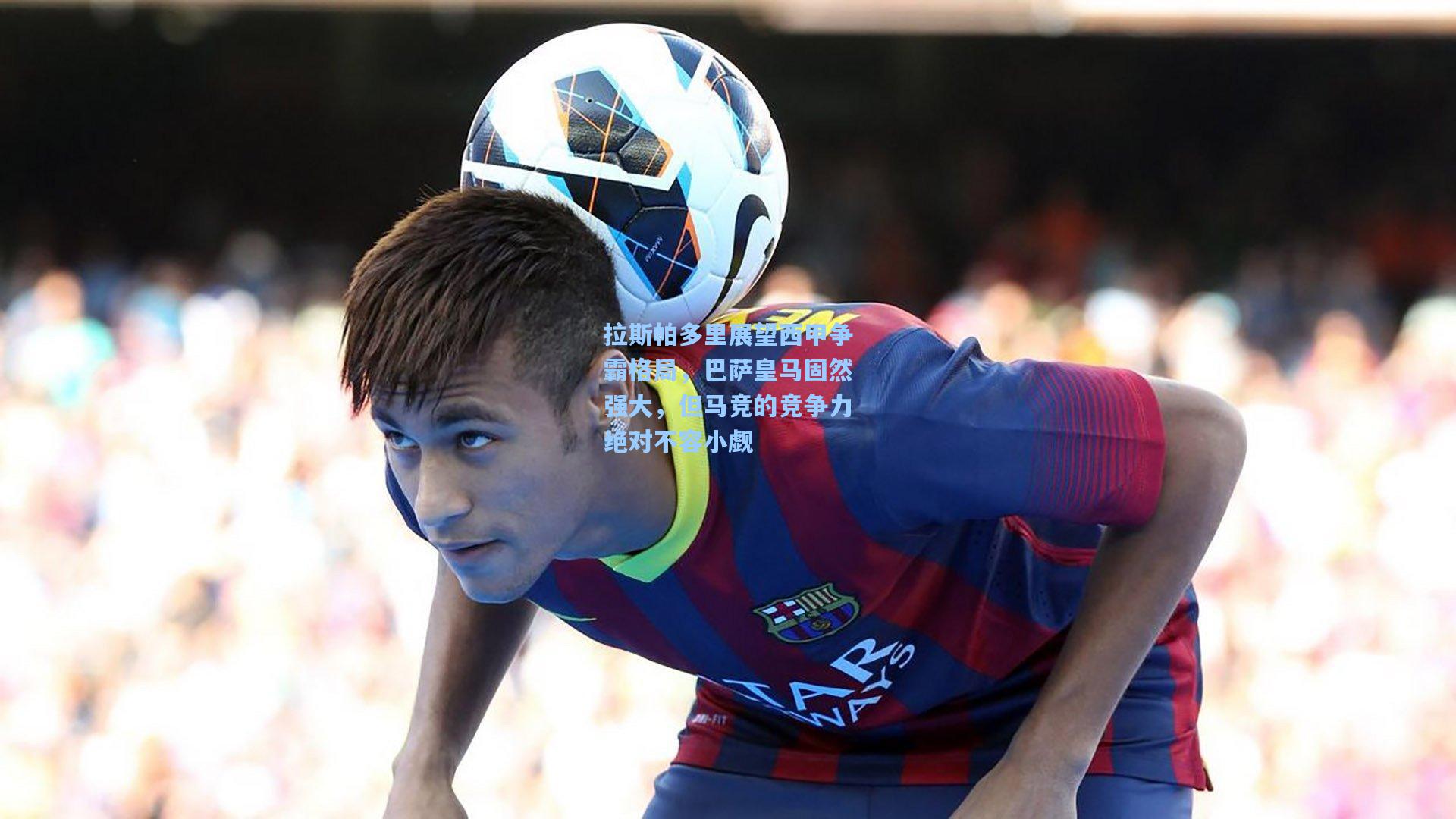 竞技宝官网-拉斯帕多里展望西甲争霸格局，巴萨皇马固然强大，但马竞的竞争力绝对不容小觑