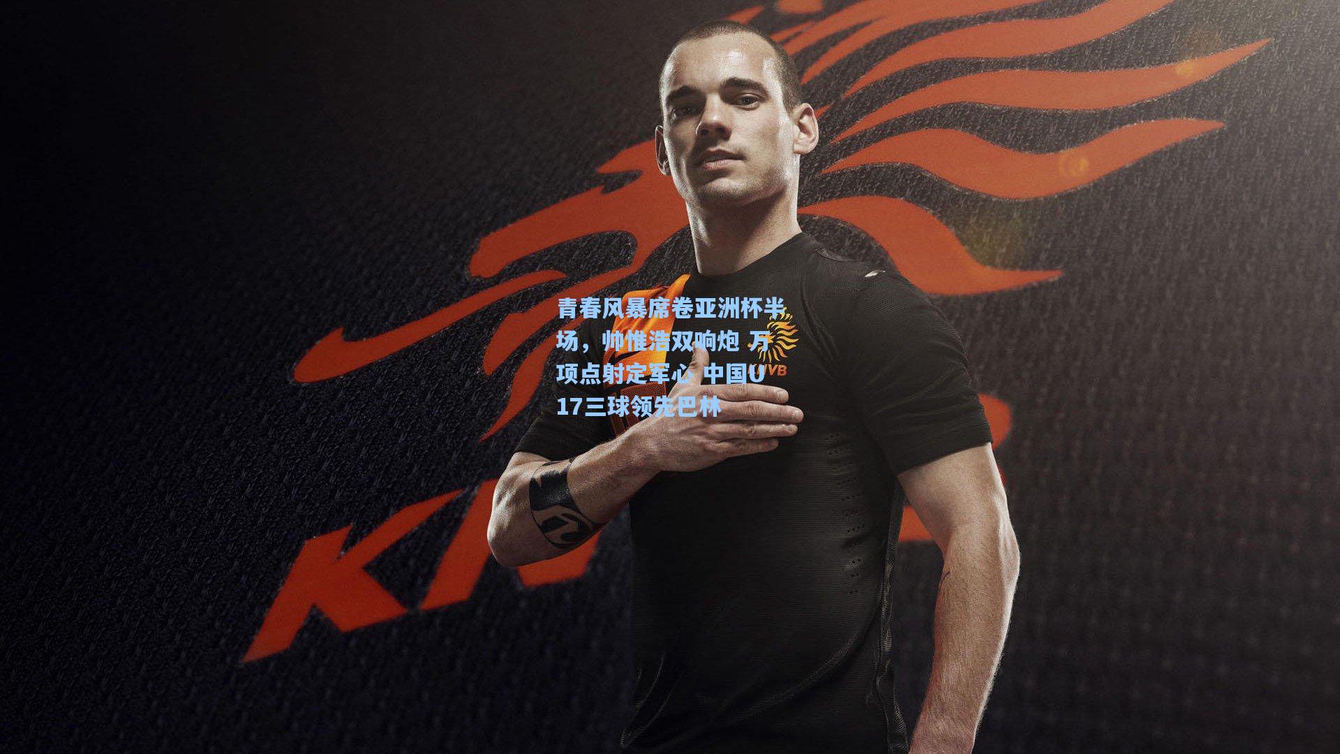 青春风暴席卷亚洲杯半场,帅惟浩双响炮 万项点射定军心 中国U17三球领先巴林